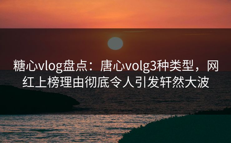 糖心vlog盘点：唐心volg3种类型，网红上榜理由彻底令人引发轩然大波