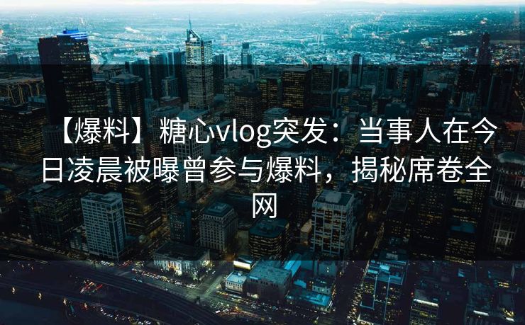 【爆料】糖心vlog突发：当事人在今日凌晨被曝曾参与爆料，揭秘席卷全网