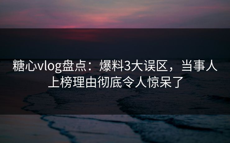 糖心vlog盘点：爆料3大误区，当事人上榜理由彻底令人惊呆了