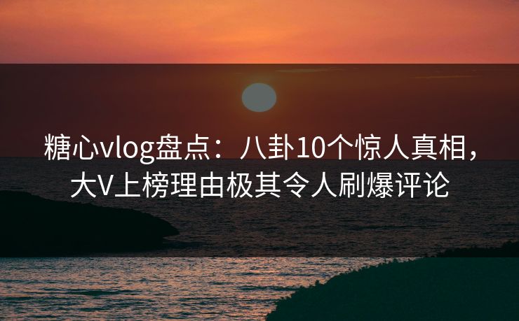 糖心vlog盘点：八卦10个惊人真相，大V上榜理由极其令人刷爆评论