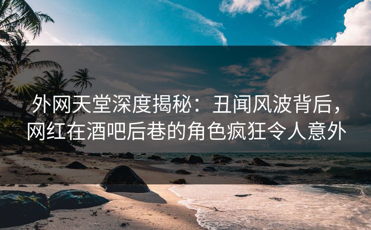 外网天堂深度揭秘：丑闻风波背后，网红在酒吧后巷的角色疯狂令人意外