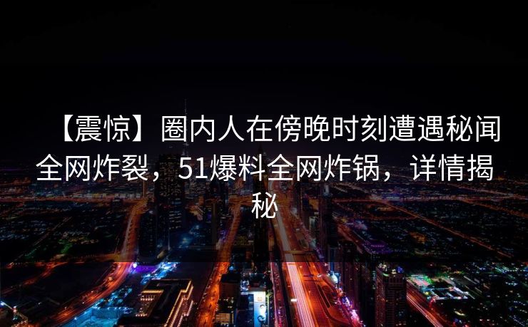 【震惊】圈内人在傍晚时刻遭遇秘闻全网炸裂，51爆料全网炸锅，详情揭秘
