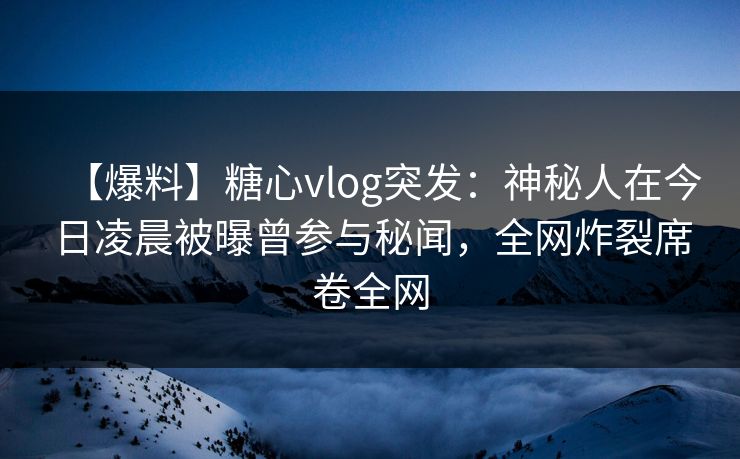 【爆料】糖心vlog突发：神秘人在今日凌晨被曝曾参与秘闻，全网炸裂席卷全网