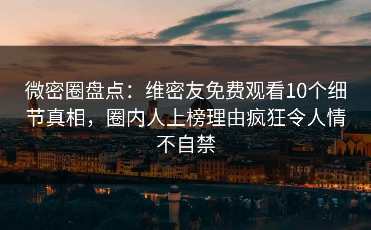 微密圈盘点：维密友免费观看10个细节真相，圈内人上榜理由疯狂令人情不自禁