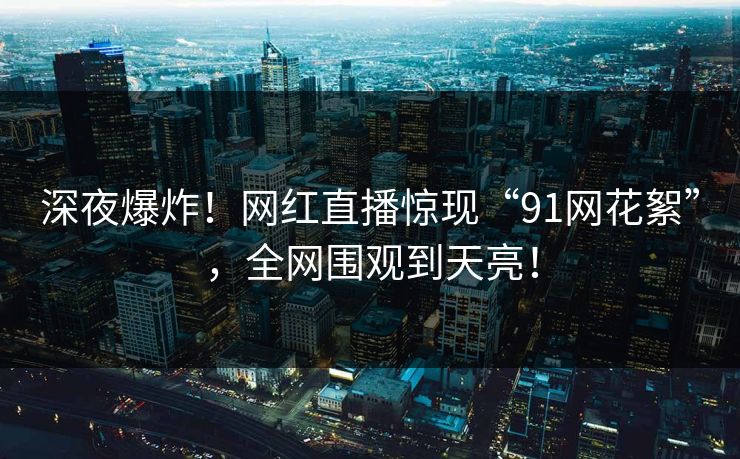 深夜爆炸！网红直播惊现“91网花絮”，全网围观到天亮！