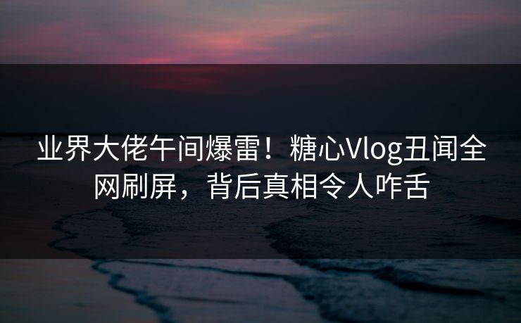 业界大佬午间爆雷！糖心Vlog丑闻全网刷屏，背后真相令人咋舌