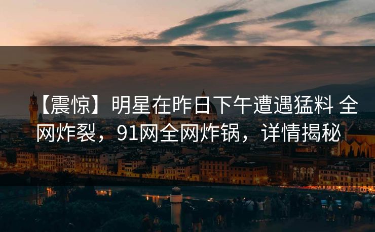 【震惊】明星在昨日下午遭遇猛料 全网炸裂，91网全网炸锅，详情揭秘