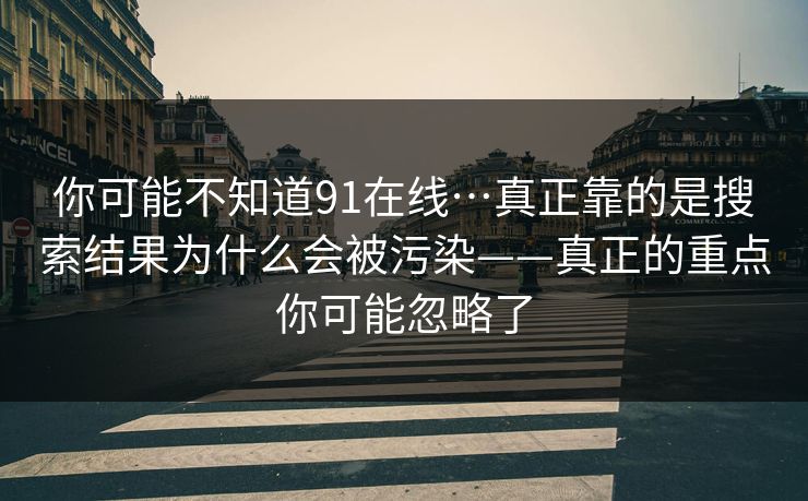 你可能不知道91在线…真正靠的是搜索结果为什么会被污染——真正的重点你可能忽略了