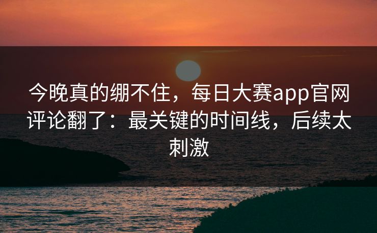 今晚真的绷不住,每日大赛app官网评论翻了:最关键的时间线,后续太刺激 第1张 今晚真的绷不住,每日大赛app官网评论翻了:最关键的时间线,后续太刺激 第1张