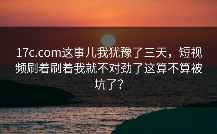 17c.com这事儿我犹豫了三天，短视频刷着刷着我就不对劲了这算不算被坑了？