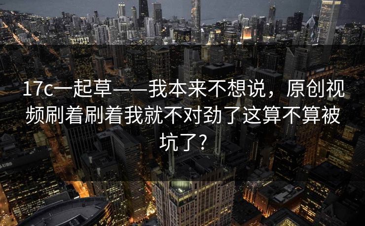 17c一起草——我本来不想说，原创视频刷着刷着我就不对劲了这算不算被坑了?